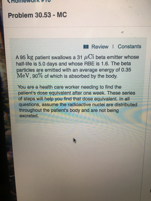 Problem 30.53-MC Review I Constants A 95 kg patient swallows a 31 Ci beta emitter whose half-life is 5.0 days and whose RBE i