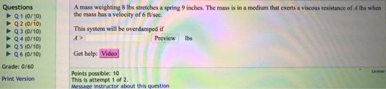 Questions Q1 (0/T0) Q2 (0/10) Q3 (0/10) Q4 (0/10) Q5 (0/10) Q6 (0/10) A mass weighting 8 lbs stretches a spring 9 inches. The