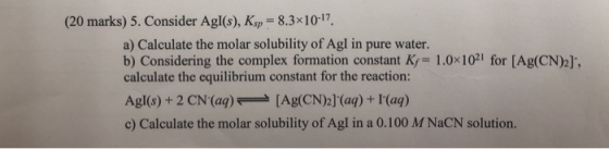(20 marks) 5. Consider Agl(s), Ksp -8.3x10-17 a) Calculate the molar solubility of Agl in pure water. b) Considering the comp