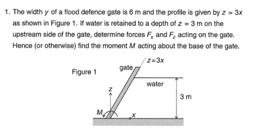1. The width y of a flood defence gate is 6 m and the profile is given by z 3x as shown in Figure 1. If water is retained to