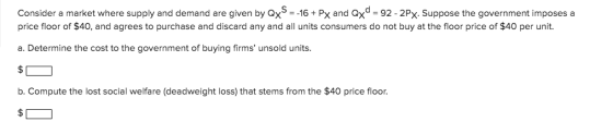 Consider a market where supply and demand are given by Qx= -16Px and price floor of $40, and agrees to purchase and discard a
