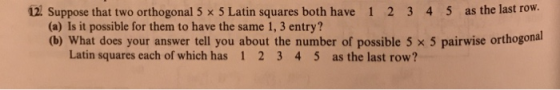 12 Suppose that two orthogonal 5 x 5 Latin squares both have 1 2 3 4 5 as the last row. (a) Is it possible for them to have t