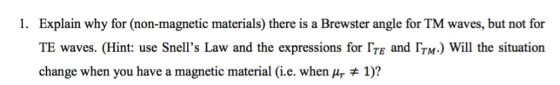 1. Explain why for (non-magnetic materials) there is a Brewster angle for TM waves, but not for TE waves. (Hint: use Snells