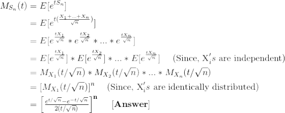 \begin{align*} M_{S_n} (t) &= E[e^{tS_n}] \\ &= E[e^{t(\frac{X_1+...+X_n}{\sqrt{n}})}] \\ &= E[e^{\frac{tX_1}{\sqrt{n}}} * e^{\frac{tX_2}{\sqrt{n}}} * ... * e^{\frac{tX_n}{\sqrt{n}}}] \\ &= E[e^{\frac{tX_1}{\sqrt{n}}}] * E[e^{\frac{tX_2}{\sqrt{n}}} ]* ... * E[e^{\frac{tX_n}{\sqrt{n}}}] \ \ \ \ \text{(Since, X}_i's \text{ are independent)} \\ &= M_{X_1}(t/\sqrt{n})*M_{X_2}(t/\sqrt{n})*...*M_{X_n}(t/\sqrt{n}) \\ &= [M_{X_1}(t/\sqrt{n})]^n \ \ \ \ \text{(Since, X}_i's \text{ are identically distributed)} \\ &= \mathbf{\begin{bmatrix} \frac{e^{t/\sqrt{n}}-e^{-t/\sqrt{n}}}{2(t/\sqrt{n})} \end{bmatrix}^n \ \ \ \ [Answer]} \end{align*}