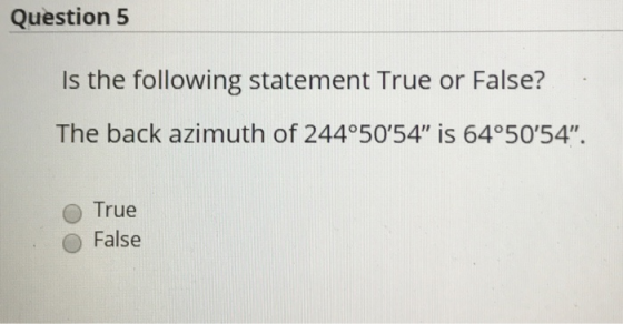 Question 5 Is the following statement True or False? The back azimuth of 244°5054 is 64°5054 O True False