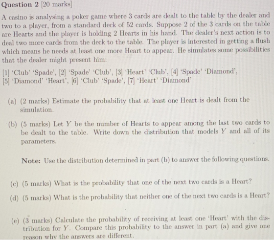 Question 2 [20 marks A casino is analysing a poker game where 3 cards are dealt to the table by the dealer and two to a playe