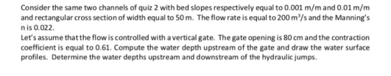 Consider the same two channels of quiz 2 with bed slopes respectively equal to 0.001 m/mand 0.01 m/m and rectangular cross se