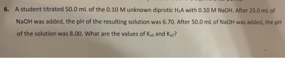 6. A student titrated 50.0 mL of the 0.10 M unknown diprotic H2A with 0. 10 M NAOH. After 25.0 mL of NaOH was added, the pH o