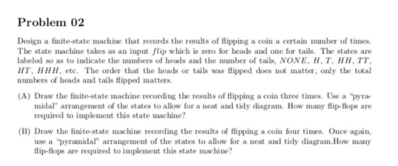Problem 02 Design a finite-state machine that records the results of flipping a coin a certain number of times. The state mac