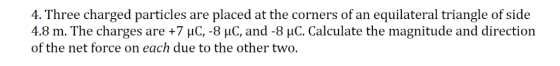 4. Three charged particles are placed at the corners of an equilateral triangle of side 4.8 m. The charges are +7 uC, -8 uC,