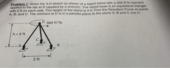 Problem 1. Given the 3-D sketch as shown of a tripod stand with a 300 ftlb moment applied to the top at D (applied by a wren