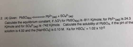 2. (4) Given: PbSO4(e)Pb2 (aq) + SO42 (aq) Calculate the equilibrium constant, if AGt for PbSO4(s) is-811 Kj/mole; for Pb2+ (