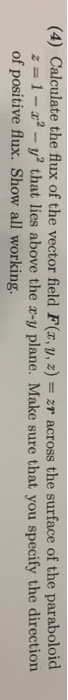(4) Calculate the flux of the vector field F(x,y, 2)zr across the surface of the paraboloid ,; 1-2,2-y2 that lies above the x