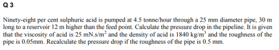 Q 3 Ninety-eight per cent sulphuric acid is pumped at 4.5 tonne/hour through a 25 mm diameter pipe, 30 m long to a reservoir