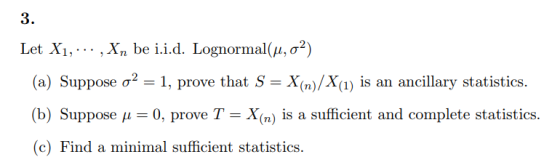 3. Let Xi, , Xn be i.i.d. Lognormal(μ, σ2) (a) Suppose σ-1, prove that S-X(n)/X(i) is an ancillary statistics. (b) Suppose p