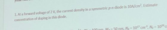 1. At a forward voltage of 2 V, the current density in a symmetric p-n diode is 10A/cm2. Estimate concentration of doping in