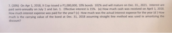 7.(20%) On Apr 1, 2018, X Cop issued a P1,000,000, 10% bonds 102% and will mature on Dec. 31, 2021. Interest are paid semi-an