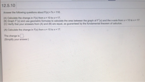 12.5.10 Answer the following questions about F(x)-7x+110. (A) Calculate the change in F(x) from x- 10 to x-17. (B Graph F and