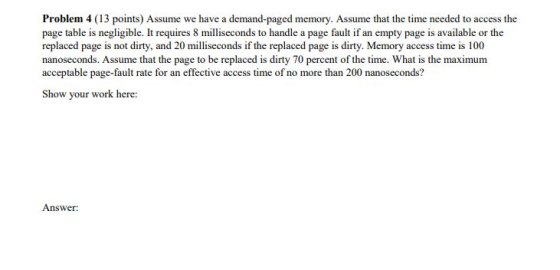 Problem 4 (13 points) Assume we have a demand-paged memory. Assume that the time needed to access the page table is negligibl