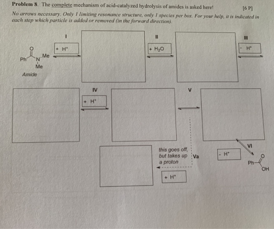 Problem 8. The complete mechanism of acid-catalyzed hydrolysis of amides is asked here! [6 P) No arrows necessary. Only I lim