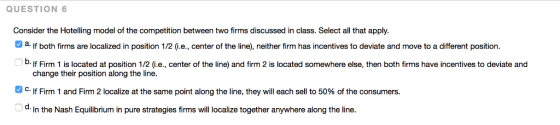 QUESTION 6 Consider the Hotelling model of the competition between two firms discussed in class. Select all that apply. a.If