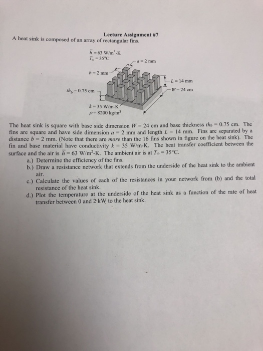 Lecture Assignment #7 A heat sink is composed of an array of rectangular fins. h-63 W/m-K T 35°C a=2 mm b-2 mm FL-14 mm W-24