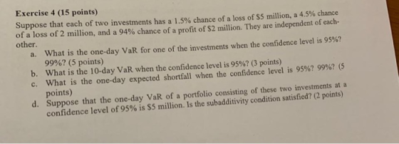 Exercise 4 (15 points) Suppose that each of two investments has a 1.5% chance of a loss of $5 million, a 4.5 % chance of a lo