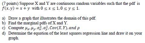 (7 points) Suppose X and Y are continuous random variables such that the pdf is f(x,y) xy with 0 sx s 1,0 s ys 1. a) Draw a g