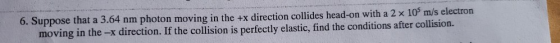 6. Suppose that a 3.64 nm photon moving in the +x direction collides head-on with a 2 x 105 m/s electron moving in the -x dir