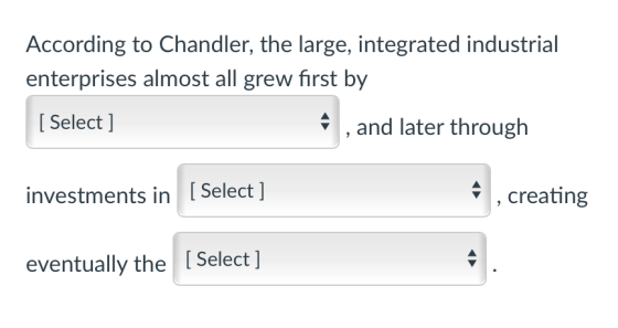 According to Chandler, the large, integrated industrial enterprises almost all grew first by [ Select ] ,and later through in
