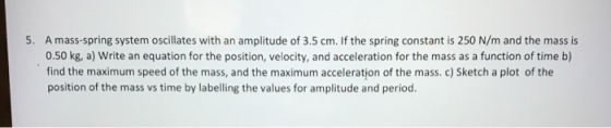 5. A mass-spring system oscillates with an amplitude of 3.5 cm. If the spring constant is 250 N/m and the mass is 0.50 kg, a)
