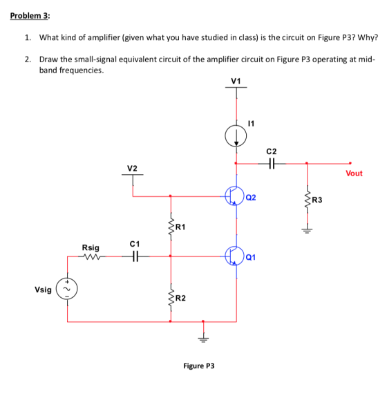 Problem 3: 1. 2. What kind of amplifier (given what you have studied in class) is the circuit on Figure P3? Why? Draw the sma