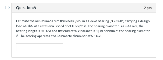 D Question 6 2 pts Estimate the minimum oil film thickness (m) in a sleeve bearing (B- 360°) carrying a design load of 3 kN a