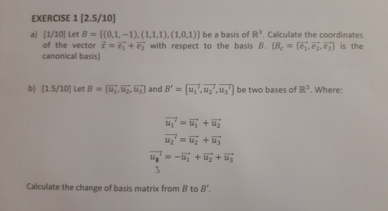 EXERCISE 1 [2.5/10] a) [1/10] Let B- [(0,1,-1), (1,1,1), (1,0,1)) be a basis of IR3. Calculate the coordinates of the vector