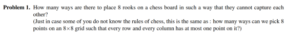Problem 1. How many ways are there to place 8 rooks on a chess board in such a way that they cannot capture each other? Just