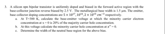 3. A silicon npn bipolar transistor is uniformly doped and biased in the forward active region with the base-collector juncti