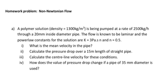 Homework problem: Non-Newtonian Flow a) A polymer solution (density 1300kg/m3) is being pumped at a rate of 2500kg/h through