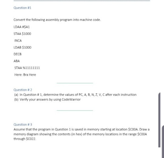 Question #1 Convert the following assembly program into machine code. LDAA WSA1 STAA $1000 INCA LDAB $1000 DECB ABA Here: Bra