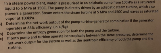 In a steam power plant, water is pressurized in an adiabatic pump from 100kPa as a saturated liquid to 5 MPa at 150C. The pum