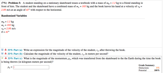 (7%) Problem 5: A student standing on a stationary skateboard tosses a textbook with a mass of mb-1.3 kg to a friend standing in front of him. The student and the skateboard have a combined mass of mc-103 kg and the book leaves his hand at a velocity of v 2.98 m/s at an angle of 41° with respect to the horizontal Randomized Variables mb 13 kg mc = 103 kg b 2.98 m/s -Δ 33% Part (a) Write an expression for the magnitude of the velocity of the student, vs, after throwing the book. -& 33% Part (b) Calculate the magnitude of the velocity of the student, vs, in meters per second? 33% Part (c) what is the magnitude of the momentum, p , which was transferred from the skateboard to the the Earth during the time the book is being thrown (in kilogram meters per second)? Grade Summary Deductions Potential Pc 0% 100%