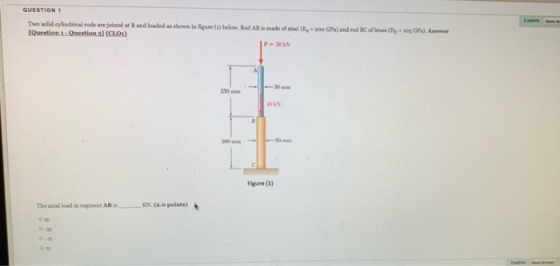 QUESTION 1 Two solid cylindrical rods are joined at B and loaded as shown in figure )below. Rod AlB is made of steel -300 GPa