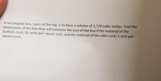 A rectangular box, open at the top, is to have a volume of 1,728 cubic inches. Find the dimensions of the box that will minim