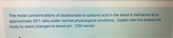 The molar concentrations of bicarbonate to carbonic acid in the blood is maintained at an approximate 20:1 ratio under normal