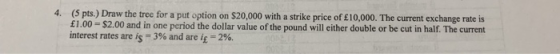 4. (5 pts.) Draw the tree for a put option on $20,000 with a strike price of £10,000. The current exchange rate is pound will
