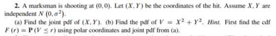 2. A marksman is shooting at (0,0). Let (X, Y) be the coordinates of the hit. Assume X, Y are independent N (0,02) (a) Find t