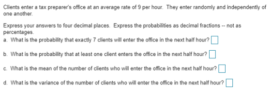 Clients enter a tax preparers office at an average rate of 9 per hour. They enter randomly and independently of one another