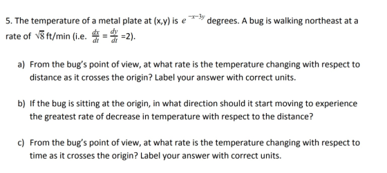 5. The temperature of a metal plate at (x,y) is e rate of 8ft/min (.e. -2). degrees. A bug is walking northeast at a dx dy dt