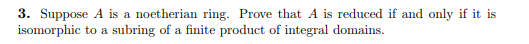 3. Suppose A is a noetherian ring. Prove that A is reduced if and only if it is isomorphic to a subring of a finite product o