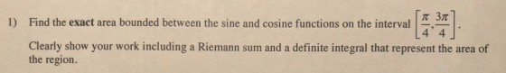 1) Find the exact area bounded between the sine and cosine functions on the interval 4 4 Clearly show your work including a