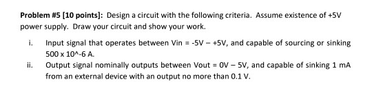 Problem #5 [10 points]: Design a circuit with the following criteria. Assume existence of +5V power supply. Draw your circuit
